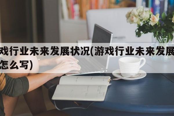 游戏行业未来发展状况(游戏行业未来发展状况怎么写)