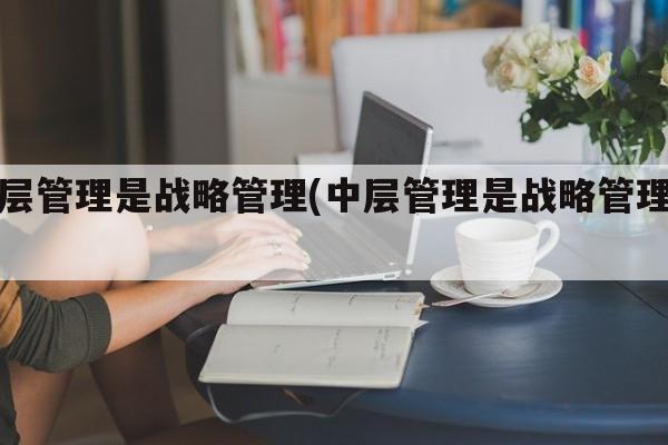 中层管理是战略管理(中层管理是战略管理嘛)